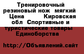 Тренировочный резиновый нож (мягкий) › Цена ­ 400 - Кировская обл. Спортивные и туристические товары » Единоборства   